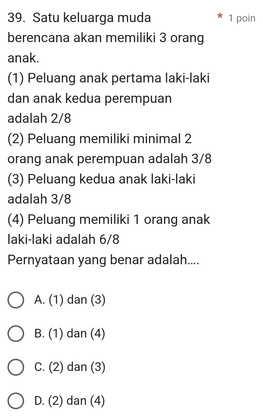 Satu keluarga muda * 1 poin
berencana akan memiliki 3 orang
anak.
(1) Peluang anak pertama laki-laki
dan anak kedua perempuan
adalah 2/8
(2) Peluang memiliki minimal 2
orang anak perempuan adalah 3/8
(3) Peluang kedua anak laki-laki
adalah 3/8
(4) Peluang memiliki 1 orang anak
laki-laki adalah 6/8
Pernyataan yang benar adalah....
A. (1 ) dan (3)
B. (1) dan (4)
C. (2) dan (3)
D. (2) dan (4)