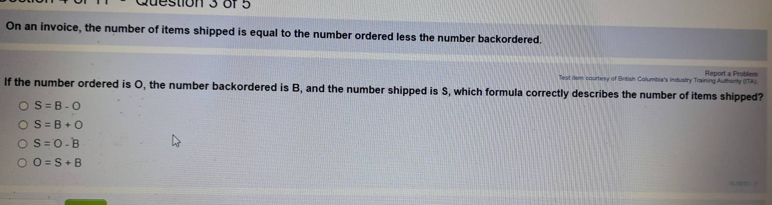 On an invoice, the number of items shipped is equal to the number ordered less the number backordered.
Report a Problem
Test item courtesy of British Columbia's Industry Training Authority (ITA).
If the number ordered is O, the number backordered is B, and the number shipped is S, which formula correctly describes the number of items shipped?
S=B-O
S=B+O
S=O=hat 
O=S+B