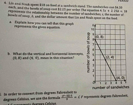 Lin and Noah spent $18 on food at a sandwich stand. The sandwiches cost $4.50
each, and the bowls of soup cost $2.25 per order. The equation 4.5s+2.25b=18
represents the relationship between the number of sandwiches, s, the number of
bowls of soup, b, and the dollar amount that Lin and Noah spent on the food.
a. Explain how you can tell that this graph 
represents the given equation.
b. What do the vertical and horizontal intercepts,
(0,8) and (4,0) , mean in this situation? 
s
. In order to convert from degrees Fahrenheit to
degrees Celsius, we use the formula  ((F-32)· 5)/9 =CF represents degrees Fahrenheit,
rents degrees Celsius.