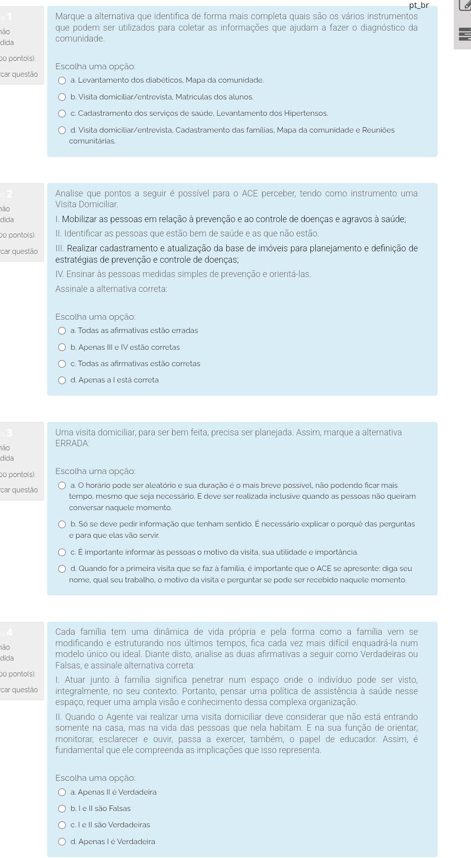 Marque a alternativa que identifica de forma mais completa quais são os vários instrumentos pt_br
1ão
que podem ser utilizados para coletar as informações que ajudam a fazer o diagnóstico da
dida comunidade.
o ponto(s).
Escolha uma opção:
car questão a. Levantamento dos diabéticos, Mapa da comunidade.
b. Visita domiciliar/entrevista, Matriculas dos alunos.
c. Cadastramento dos servicos de saúde. Levantamento dos Hipertensos
d. Visita domiciliar/entrevista, Cadastramento das famílias, Mapa da comunidade e Reuniões
comunitárias.
Analise que pontos a seguir é possível para o ACE perceber, tendo como instrumento uma
não Visita Domiciliar.
dida I. Mobilizar as pessoas em relação à prevenção e ao controle de doenças e agravos à saúde;
o ponto(s). II. Identificar as pessoas que estão bem de saúde e as que não estão.
car questão  III. Realizar cadastramento e atualização da base de imóveis para planejamento e definição de
estratégias de prevenção e controle de doenças;
IV. Ensinar às pessoas medidas simples de prevenção e orientá-las.
Assinale a alternativa correta:
Escolha uma opção:
a. Todas as afirmativas estão erradas
b. Apenas III e IV estão corretas
c. Todas as afirmativas estão corretas
d. Apenas a I está correta
Uma visita domiciliar, para : ser r bem feita, precisa ser planejada. Assim, marque a alternativa
1ão
ERRADA:
dida
o ponto(s).  Escolha uma opção:
car questão a. O horário pode ser aleatório e sua duração é o mais breve possível, não podendo ficar mais
tempo, mesmo que seja necessário. E deve ser realizada inclusive quando as pessoas não queiram
conversar naquele momento.
b. Só se deve pedir informação que tenham sentido. É necessário explicar o porquê das perguntas
e para que elas vão servir.
c. É importante informar às pessoas o motivo da visita, sua utilidade e importância.
d. Quando for a primeira visita que se faz à família, é importante que o ACE se apresente: diga seu
nome, qual seu trabalho, o motivo da visita e perguntar se pode ser recebido naquele momento.
Cada família tem uma dinâmica de vida própria e pela forma como a família vem se
não modificando e estruturando nos últimos tempos, fica cada vez mais difícil enquadrá-la num
dida modelo único ou ideal. Diante disto, analise as duas afirmativas a seguir como Verdadeiras ou
Falsas, e assinale alternativa correta:
bo ponto(s), I. Atuar junto à família significa penetrar num espaço onde o indivíduo pode ser visto,
car questão integralmente, no seu contexto. Portanto, pensar uma política de assistência à saúde nesse
espaço, requer uma ampla visão e conhecimento dessa complexa organização.
II. Quando o Agente vai realizar uma visita domiciliar deve considerar que não está entrando
somente na casa, mas na vida das pessoas que nela habitam. E na sua função de orientar,
monitorar, esclarecer e ouvir, passa a exercer, também, o papel de educador. Assim, é
fundamental que ele compreenda as implicações que isso representa.
Escolha uma opção:
a. Apenas II é Verdadeira
b. I e II são Falsas
c. I e II são Verdadeiras
d. Apenas I é Verdadeira