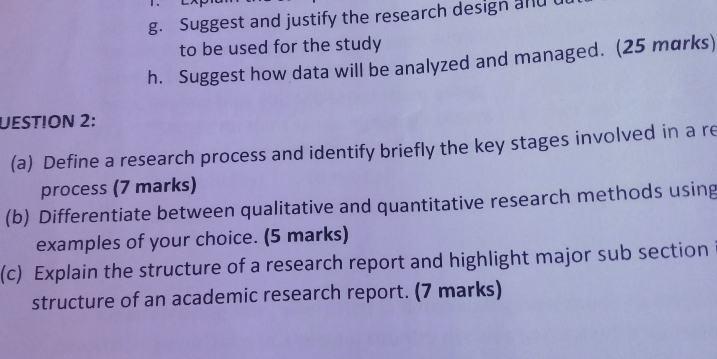 Suggest and justify the research design and 
to be used for the study 
h. Suggest how data will be analyzed and managed. (25 marks) 
UESTION 2: 
(a) Define a research process and identify briefly the key stages involved in a re 
process (7 marks) 
(b) Differentiate between qualitative and quantitative research methods using 
examples of your choice. (5 marks) 
(c) Explain the structure of a research report and highlight major sub section 
structure of an academic research report. (7 marks)