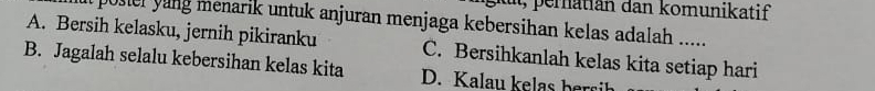 eratiän dan komunikatif
posier un menarik untuk anjuran menjaga kebersihan kelas adalah .....
A. Bersih kelasku, jernih pikiranku C. Bersihkanlah kelas kita setiap hari
B. Jagalah selalu kebersihan kelas kita D. K alau e a ha