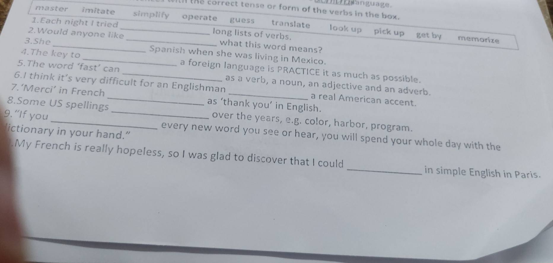 anguage.
ith the correct tense or form of the verbs in the box.
master imitate simplify operate guess translate look up pick up get by memorize
1.Each night I tried long lists of verbs.
2.Would anyone like_ what this word means?
3.She __Spanish when she was living in Mexico.
4.The key to _a foreign language is PRACTICE it as much as possible.
5.The word ‘fast’ can as a verb, a noun, an adjective and an adverb.
6.I think it’s very difficult for an Englishman a real American accent.
7.‘Merci’ in French_ as ‘thank you’ in English.
8.Some US spellings over the years, e.g. color, harbor, program.
9. “If you __every new word you see or hear, you will spend your whole day with the
'ictionary in your hand.”
.My French is really hopeless, so I was glad to discover that I could
_in simple English in Paris.