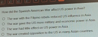 How did the Spanish Amercas War affec( US power in Asia?
The war with the Filipino rebets reduced US influence in Asia.
The war gave the US more military and ecunomic power in Asss.
The war had little effect on US power in Asia
The war crealed opposition to the US is many Asian countries