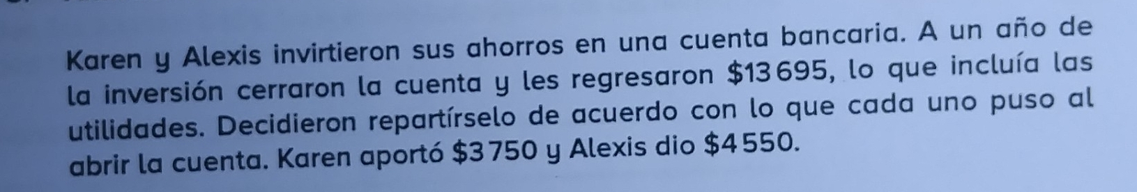 Karen y Alexis invirtieron sus ahorros en una cuenta bancaria. A un año de 
la inversión cerraron la cuenta y les regresaron $13695, lo que incluía las 
utilidades. Decidieron repartírselo de acuerdo con lo que cada uno puso al 
abrir la cuenta. Karen aportó $3750 y Alexis dio $4 550.