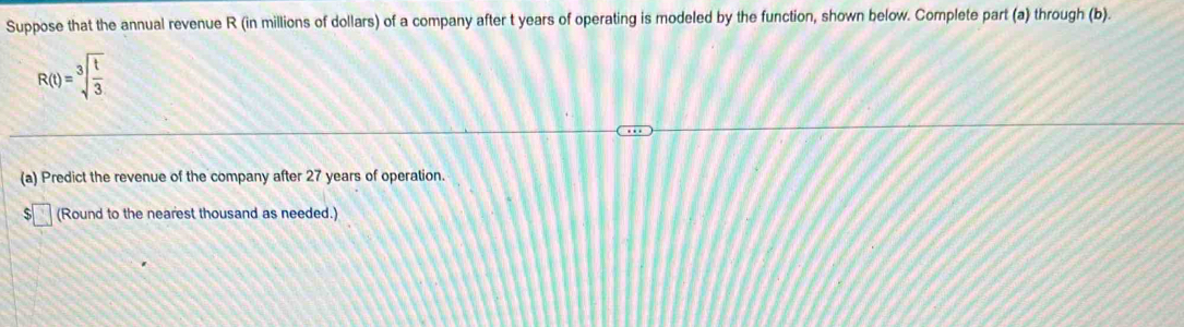 Suppose that the annual revenue R (in millions of dollars) of a company after t years of operating is modeled by the function, shown below. Complete part (a) through (b).
R(t)=sqrt[3](frac t)3
(a) Predict the revenue of the company after 27 years of operation. 
(Round to the nearest thousand as needed.)