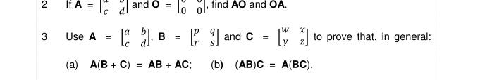 2 £ If A=beginbmatrix a&b c&dendbmatrix and O=beginbmatrix 0&0 0&0endbmatrix , find AO and OA. 
3 Use A=beginbmatrix a&b c&dendbmatrix , B=beginbmatrix p&q r&sendbmatrix and C=beginbmatrix w&x y&zendbmatrix to prove that, in general: 
(a) A(B+C)=AB+AC (b) (AB)C=A(BC).