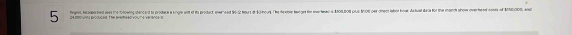 Regent, Incorporated uses the following standard to produce a single unit of its product: overhead $6 (2 hours @ $3/hour). The flexible budget for overhead is $100,000 plus $1.00 per direct labor hour. Actual data for the month show overhead costs of $150,000, and
5 24,000 units produced. The overhead volume variance is