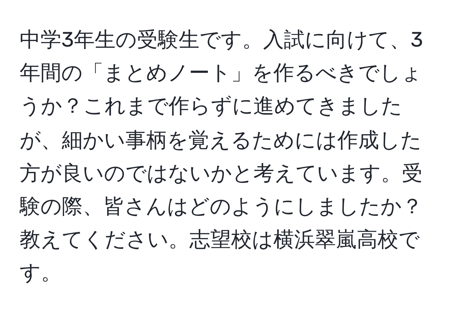 中学3年生の受験生です。入試に向けて、3年間の「まとめノート」を作るべきでしょうか？これまで作らずに進めてきましたが、細かい事柄を覚えるためには作成した方が良いのではないかと考えています。受験の際、皆さんはどのようにしましたか？教えてください。志望校は横浜翠嵐高校です。