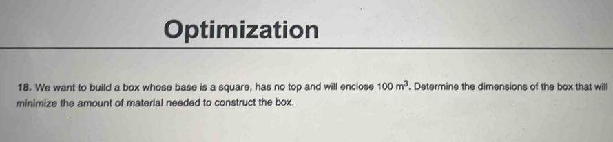 Optimization 
18. We want to build a box whose base is a square, has no top and will enclose 100m^3. Determine the dimensions of the box that will 
minimize the amount of material needed to construct the box.