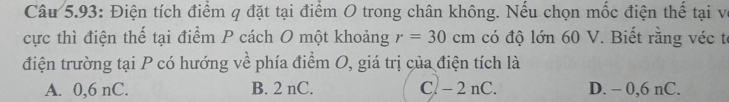 Câu 5.93: Điện tích điểm q đặt tại điểm O trong chân không. Nếu chọn mốc điện thế tại vô
cực thì điện thế tại điểm P cách O một khoảng r=30cm có độ lớn 60 V. Biết rằng véc tế
điện trường tại P có hướng về phía điểm O, giá trị của điện tích là
A. 0,6 nC. B. 2 nC. C. - 2 nC. D. - 0,6 nC.