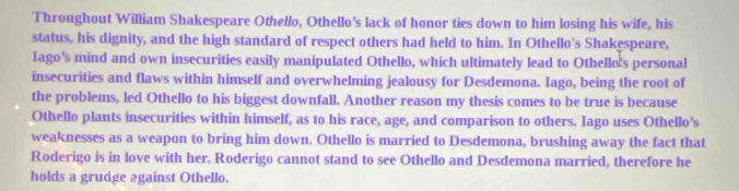 Throughout William Shakespeare Othello, Othello’s lack of honor ties down to him losing his wife, his 
status, his dignity, and the high standard of respect others had held to him. In Othello's Shakespeare, 
Iago’s mind and own insecurities easily manipulated Othello, which ultimately lead to Othelle's personal 
insecurities and flaws within himself and overwhelming jealousy for Desdemona. Iago, being the root of 
the problems, led Othello to his biggest downfall. Another reason my thesis comes to be true is because 
Othello plants insecurities within himself, as to his race, age, and comparison to others. Iago uses Othello’s 
weaknesses as a weapon to bring him down. Othello is married to Desdemona, brushing away the fact that 
Roderigo is in love with her. Roderigo cannot stand to see Othello and Desdemona married, therefore he 
holds a grudge against Othello.