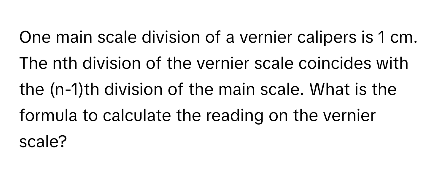 One main scale division of a vernier calipers is 1 cm. The nth division of the vernier scale coincides with the (n-1)th division of the main scale. What is the formula to calculate the reading on the vernier scale?