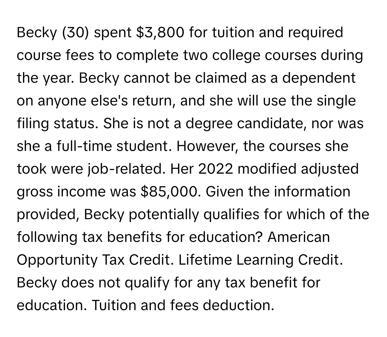 Becky (30) spent $3,800 for tuition and required course fees to complete two college courses during the year. Becky cannot be claimed as a dependent on anyone else's return, and she will use the single filing status. She is not a degree candidate, nor was she a full-time student. However, the courses she took were job-related. Her 2022 modified adjusted gross income was $85,000.  Given the information provided, Becky potentially qualifies for which of the following tax benefits for education? American Opportunity Tax Credit. Lifetime Learning Credit. Becky does not qualify for any tax benefit for education. Tuition and fees deduction.