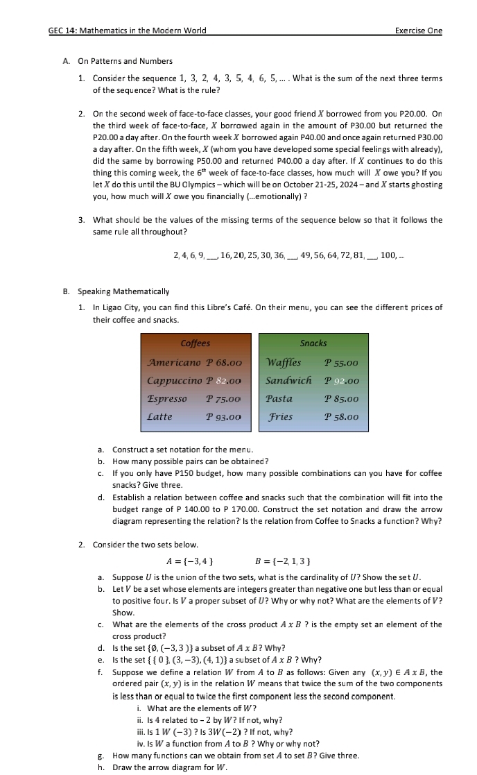 GEC 14: Mathematics in the Modern World Exercise One
A. On Patterns and Numbers
1. Consider the sequence 1, 3, 2, 4, 3, 5, 4, 6, 5, ... . What is the sum of the next three terms
of the sequence? What is the rule?
2. On the second week of face-to-face classes, your good friend X borrowed from you P20.00. On
the third week of face-to-face, X borrowed again in the amount of P30.00 but returned the
P20.00 a day after. On the fourth week X borrowed again P40.00 and once again returned P30.00
a day after. On the fifth week, X (whom you have developed some special feelings with already),
did the same by borrowing P50.00 and returned P40.00 a day after. If X continues to do this
thing this coming week, the 6^(th) week of face-to-face classes, how much will X owe you? If you
let X do this until the BU Olympics - which will be on October 21-25, 2024 - and X starts ghosting
you, how much will X owe you financially (...emotionally) ?
3. What should be the values of the missing terms of the sequence below so that it follows the
same rule all throughout?
2, 4, 6,9_ 16, 20, 25, 30, 36,_ 49, 56, 64, 72, 81,_ 100, ...
B. Speaking Mathematically
1. In Ligao City, you can find this Libre's Café. On their menu, you can see the different prices of
their coffee and snacks.
Coffees Snacks
Americano P 68.00 Waffles P 55.00
Cappuccino P 82.00 Sandwich P 92.00
Espresso P 75.00 Pasta P 85.00
Latte P 93.00 Fries P 58.00
a. Construct a set notation for the menu.
b. How many possible pairs can be obtained?
c. If you only have P150 budget, how many possible combinations can you have for coffee
snacks? Give three.
d. Establish a relation between coffee and snacks such that the combination will fit into the
budget range of P 140.00 to P 170.00. Construct the set notation and draw the arrow
diagram representing the relation?' Is the relation from Coffee to Snacks a function? Why?
2. Consider the two sets below.
A= -3,4 B= -2,1,3
a. Suppose V is the union of the two sets, what is the cardinality of U? Show the set U.
b. Let V be a set whose elements are integers greater than negative one but less than or equal
to positive four. Is V a proper subset of U? Why or why not? What are the elements of V?
Show.
c. What are the elements of the cross product A* B ? is the empty set an element of the
cross product?
d. Is the set  phi ,(-3,3) a subset of A* B ? WH v?
e. Is the set   0 ,(3,-3),(4,1) a subset of A* B?Why
f. Suppose we define a relation W from A to B as follows: Given any (x,y)∈ AxB ,the
ordered pair (x,y) is in the relation W means that twice the sum of the two components
is less than or equal to twice the first component less the second component.
i. What are the elements of W?
ii. Is 4 related to-2 b W?Ifnot,why?
iii. Is 1W(-3) ? Is 3W(-2)?Ifnot,why?
iv. Is W a function from A to B ? Why or why not?
g. How many functions can we obtain from set A to set B? Give three.
h. Draw the arrow diagram for W.