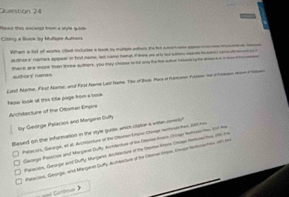 Duestion 24
Read this excerpt from a style guide
Citing a Book by Muitigle Autbors
When a list of works cited includes a book by multiple authers the fest rueor cme epess hsd mes w mee brk leaeson
authors' names appear in first name; last name fornat. If there ar only two sumor wprm te eme saa ef mwn is t
there are more than three authors, you may choose to list only the first euthor, tolowed by fie shese i i i mand hesasses
authors' names
Last Name, First Name, and First Name Last Name. Titia of Book. Place of Pubricaon Pubose v of Peacson Miam of hasmie
Now look at this title page from a book.
Architecture of the Ottoman Empire
by George Palacios and Margaret Duffy
Based on the information in the style guide, which citation is written correctly?
Palaicios, George, et al. Architecture of the Ottoman Empse. Chicage nonhonast Pawr, 2007 Pva
George Palscios and Margaret Duffy. Architecture of the Otoman Emara, Chinlgo Numress Pes, 2001 fea
Palacios, George and Duffy, Margeret, Archvtecture of the Ottoman Esrpre Chewen Narueu Hea, 2001 (h9
Palacios. Georgé, and Margaret Duffy. Architecture of the Otaman Empse, Cheagar Nartuses Fews 2007, her
n d ontinue