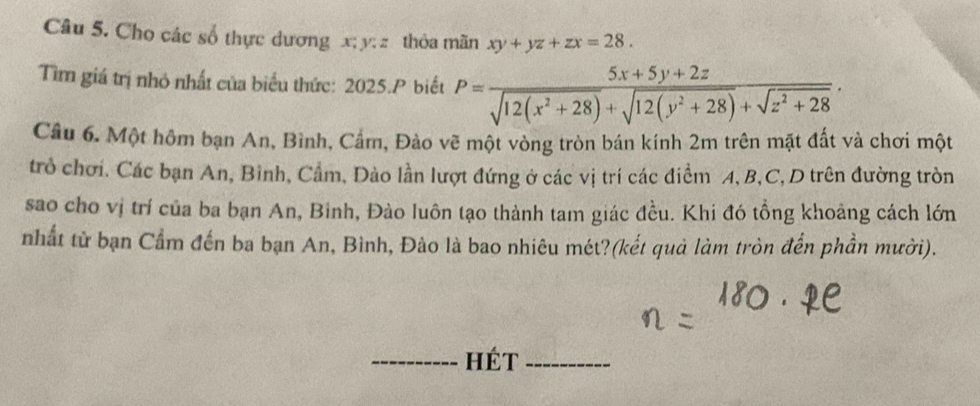 Cho các số thực dương x; y; z thỏa mãn xy+yz+zx=28. 
Tìm giá trị nhỏ nhất của biểu thức: 2025.P biết P= (5x+5y+2z)/sqrt(12(x^2+28))+sqrt(12(y^2+28))+sqrt(z^2+28) . 
Câu 6. Một hôm bạn An, Bình, Cầm, Đào vẽ một vòng tròn bán kính 2m trên mặt đất và chơi một
trò chơi. Các bạn An, Bình, Cầm, Đào lần lượt đứng ở các vị trí các điểm A, B, C, D trên đường tròn
sao cho vị trí của ba bạn An, Binh, Đào luôn tạo thành tam giác đều. Khi đó tổng khoảng cách lớn
nhất từ bạn Cầm đến ba bạn An, Bình, Đảo là bao nhiêu mét?(kết quả làm tròn đến phần mười).
_hét_