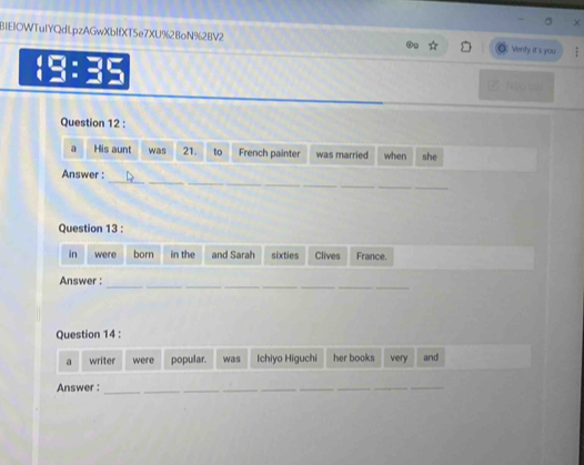 BIEIOWTuIYQdLpzAGwXbIfXT5e7XU%2BoN%2BV2 Verity it's you 
7 Nậu bại 
Question 12 : 
a His aunt was 21. to French painter was married when she 
_ 
_ 
Answer : 
_ 
Question 13 : 
in were born in the and Sarah sixties Clives France. 
__ 
_ 
Answer : 
Question 14 : 
a writer were popular. was Ichiyo Higuchi her books very and 
Answer :_ 
_ 
__