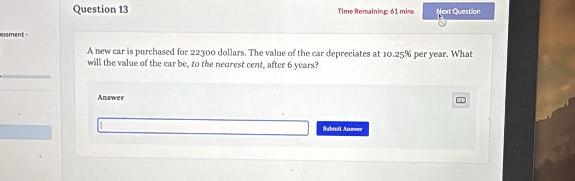 Time Remaining: 61 mins Next Question 
essment - 
A new car is purchased for 22300 dollars. The value of the car depreciates at 10.25% per year. What 
will the value of the car be, to the nearest cent, after 6 years? 
Answer 
Submit Answer