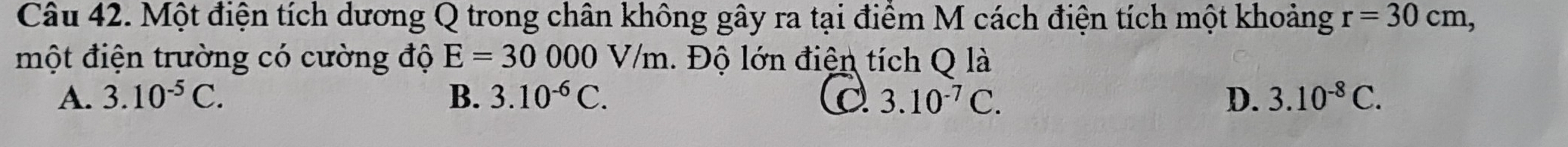 Một điện tích dương Q trong chân không gây ra tại điểm M cách điện tích một khoảng r=30cm, 
một điện trường có cường độ E=30000V /m. Độ lớn điện tích Q là
A. 3.10^(-5)C. B. 3.10^(-6)C. 3.10^(-7)C. D. 3.10^(-8)C.