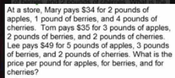 ot beres and 2 nounds of cheres What is the 
At a store, Mary pays $34 for 2 pounds of 
apples, 1 pound of berries, and 4 pounds of 
cherries. Tom pays $35 for 3 pounds of apples,
2 pounds of berries, and 2 pounds of cherries. 
Lee pays $49 for 5 pounds of apples, 3 pounds
of berries, and 2 pounds of cherries. What is the 
price per pound for apples, for berries, and for 
cherries?