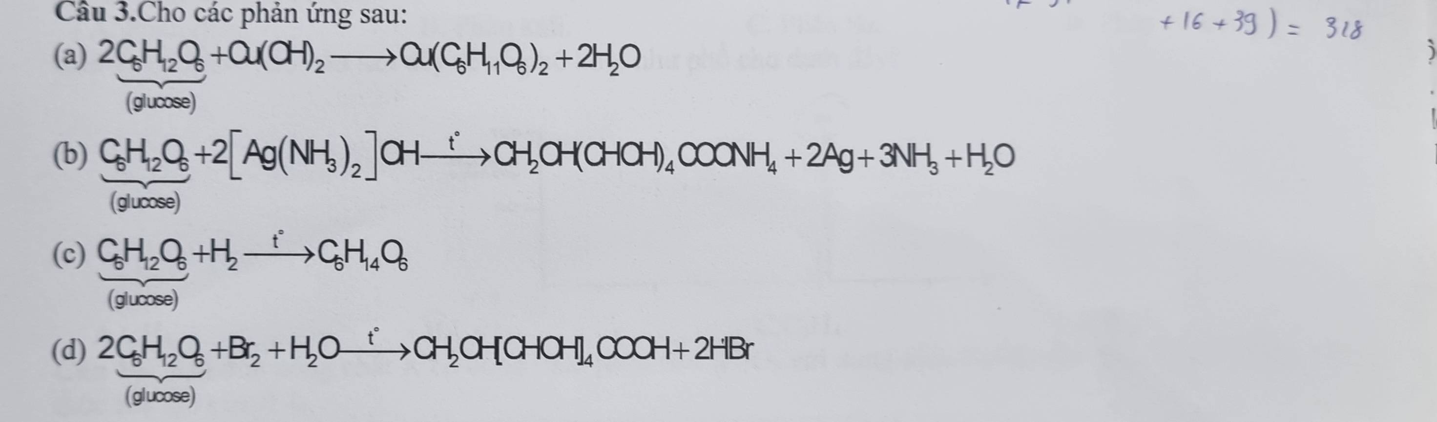 Câu 3.Cho các phản ứng sau:
(a) 2C_6H_12O_6+a(OH)_2to a(C_6H_11O_6)_2+2H_2O
(glucose)
(b) C_6H_12O_6+2[Ag(NH_3)_2]OHxrightarrow tCH_2OH(CHOH)_4COONH_4+2Ag+3NH_3+H_2O
(glucos e)
(c) C_6H_12O_6+H_2xrightarrow fC_6H_14O_6
(glucose)
(d) 2C_6H_12O_6+Br_2+H_2Oxrightarrow fCH_2OH[CHOH]_4COOH+2HBr
(glucose)