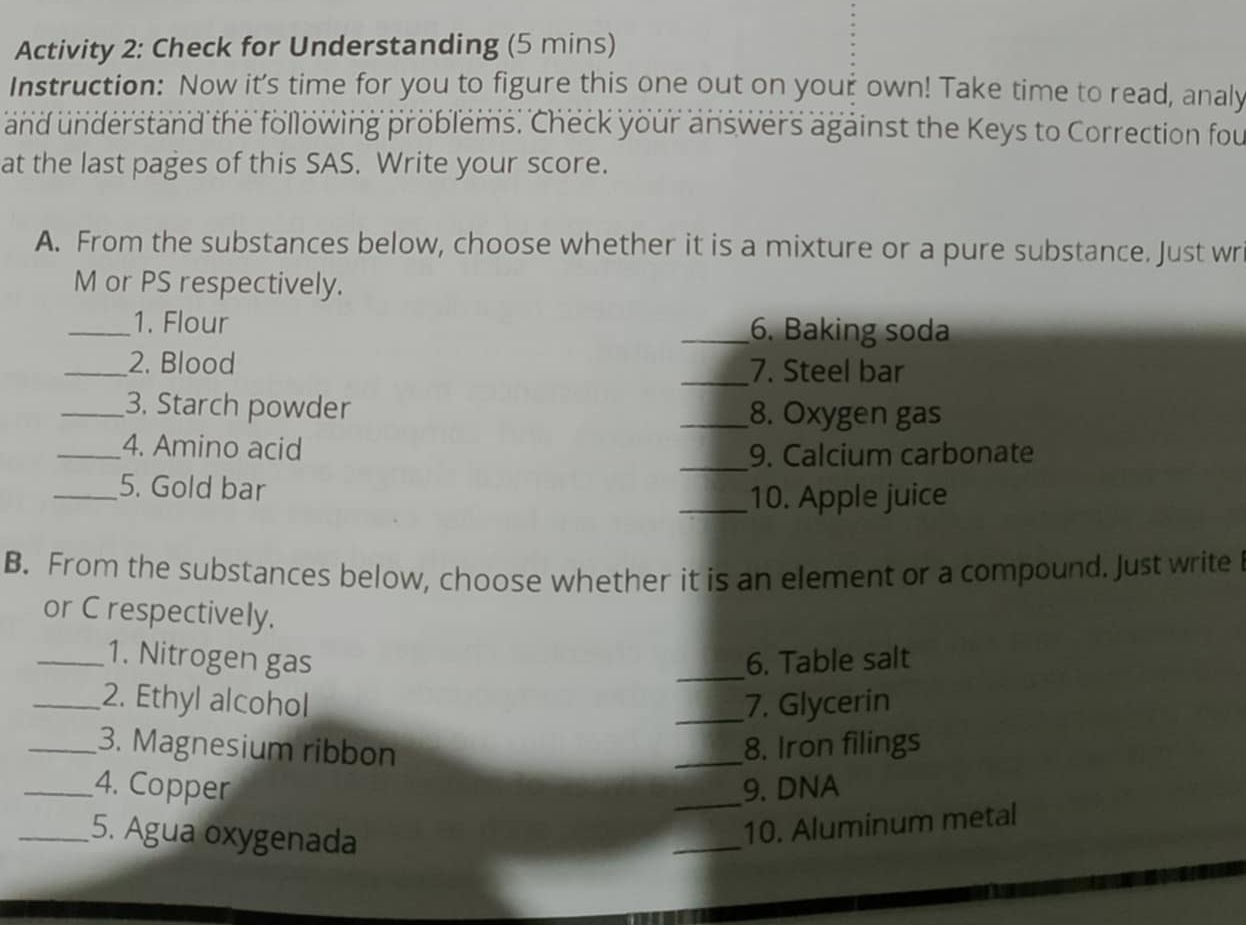 Activity 2: Check for Understanding (5 mins) 
Instruction: Now it's time for you to figure this one out on your own! Take time to read, analy 
and understand the following problems. Check your answers against the Keys to Correction fou 
at the last pages of this SAS. Write your score. 
A. From the substances below, choose whether it is a mixture or a pure substance. Just wr 
M or PS respectively. 
_1. Flour _6. Baking soda 
_2. Blood _7. Steel bar 
_3. Starch powder _8. Oxygen gas 
_4. Amino acid 
_9. Calcium carbonate 
_5. Gold bar 
_10. Apple juice 
B. From the substances below, choose whether it is an element or a compound. Just write 
or C respectively. 
_1. Nitrogen gas _6. Table salt 
_2. Ethyl alcohol _7. Glycerin 
_3. Magnesium ribbon _8. Iron filings 
_4. Copper _9. DNA 
_5. Agua oxygenada 
_ 
10. Aluminum metal