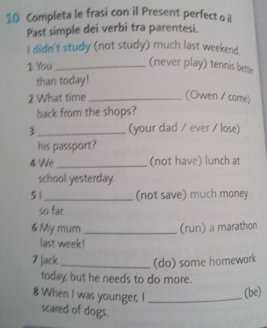 Completa le frasi con il Present perfect o il 
Past simple dei verbi tra parentesi. 
I didn't study (not study) much last weekend. 
1 You_ 
(never play) tennis better 
than today! 
2 What time _(Owen / come) 
back from the shops? 
3 _(your dad / ever / lose) 
his passport? 
4 We _(not have) lunch at 
school yesterday. 
5 1_ (not save) much money 
so far. 
6 My mum _(run) a marathon 
last week! 
7 Jack _(do) some homework 
today, but he needs to do more. 
8 When I was younger, I_ 
(be) 
scared of dogs.