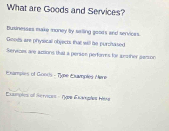 What are Goods and Services? 
Businesses make money by selling goods and services. 
Goods are physical objects that will be purchased 
Services are actions that a person performs for another person 
Examples of Goods - Type Examples Here 
Examples of Services - Type Examples Here