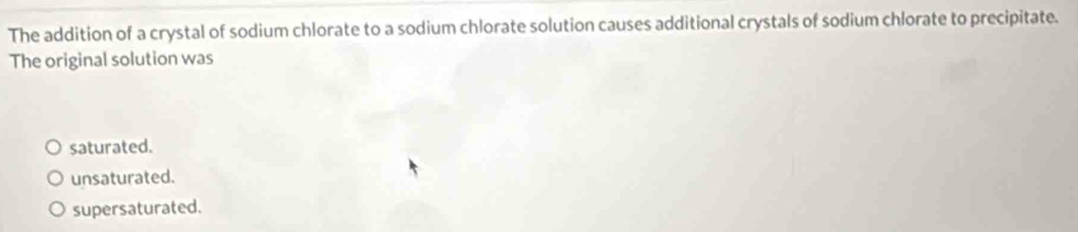 The addition of a crystal of sodium chlorate to a sodium chlorate solution causes additional crystals of sodium chlorate to precipitate.
The original solution was
saturated.
unsaturated.
supersaturated.