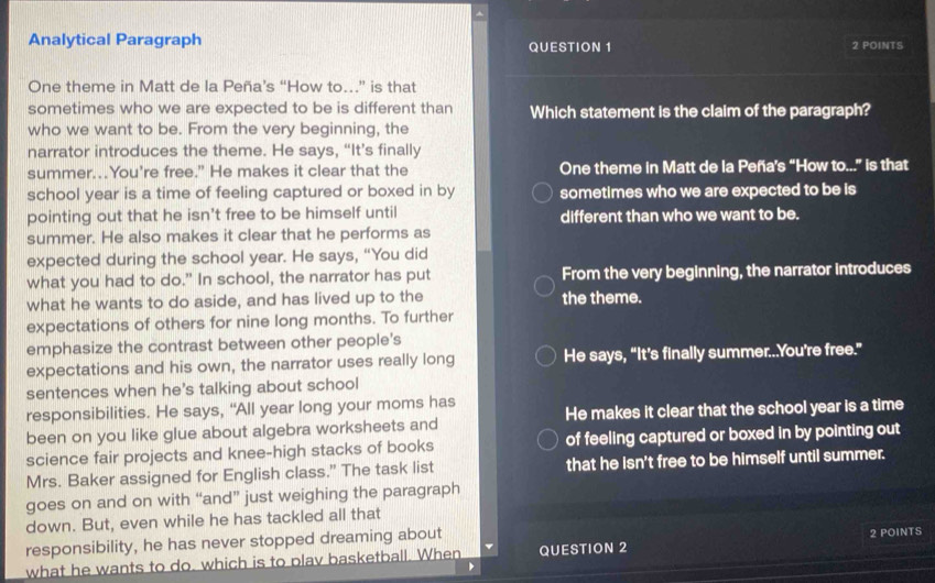 Analytical Paragraph QUESTION 1 2 POINTS
One theme in Matt de la Peña’s “How to…” is that
sometimes who we are expected to be is different than Which statement is the claim of the paragraph?
who we want to be. From the very beginning, the
narrator introduces the theme. He says, “It’s finally
summer...You're free.” He makes it clear that the One theme in Matt de la Peña's “How to...” is that
school year is a time of feeling captured or boxed in by sometimes who we are expected to be is
pointing out that he isn't free to be himself until different than who we want to be.
summer. He also makes it clear that he performs as
expected during the school year. He says, “You did
what you had to do." In school, the narrator has put From the very beginning, the narrator introduces
what he wants to do aside, and has lived up to the the theme.
expectations of others for nine long months. To further
emphasize the contrast between other people's
expectations and his own, the narrator uses really long He says, “It’s finally summer...You're free.”
sentences when he's talking about school
responsibilities. He says, “All year long your moms has
been on you like glue about algebra worksheets and He makes it clear that the school year is a time
science fair projects and knee-high stacks of books of feeling captured or boxed in by pointing out
Mrs. Baker assigned for English class.” The task list that he isn't free to be himself until summer.
goes on and on with “and” just weighing the paragraph
down. But, even while he has tackled all that
responsibility, he has never stopped dreaming about
what he wants to do, which is to plav basketball. When QUESTION 2 2 POINTS