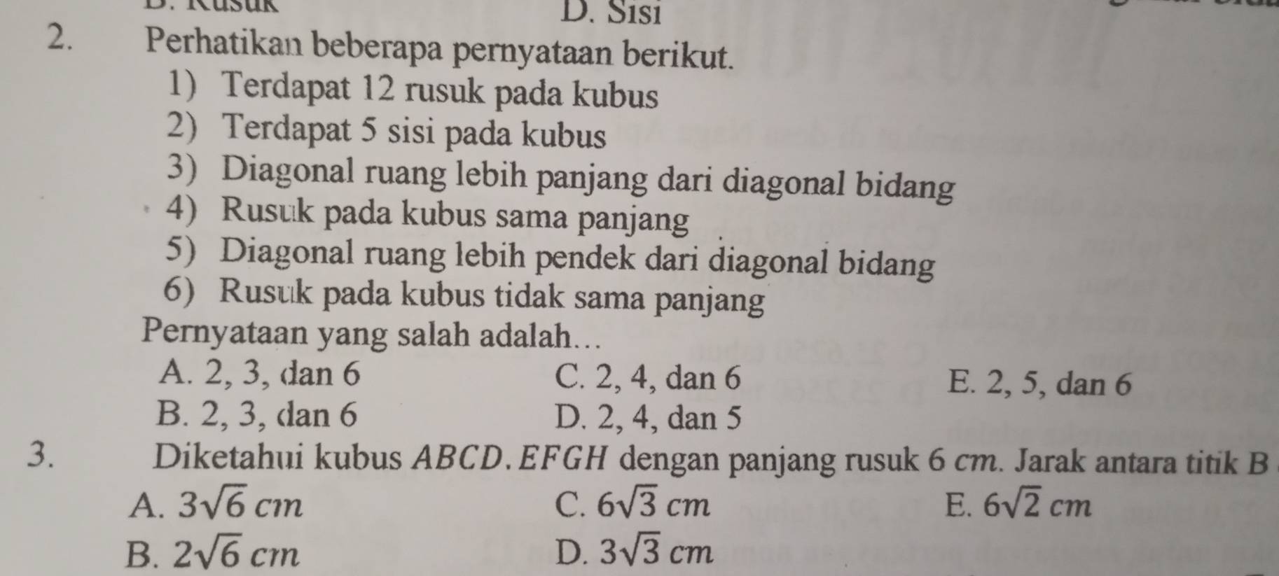 D. Sısı
2. Perhatikan beberapa pernyataan berikut.
1) Terdapat 12 rusuk pada kubus
2) Terdapat 5 sisi pada kubus
3) Diagonal ruang lebih panjang dari diagonal bidang
4) Rusuk pada kubus sama panjang
5) Diagonal ruang lebih pendek dari diagonal bidang
6) Rusuk pada kubus tidak sama panjang
Pernyataan yang salah adalah…..
A. 2, 3, dan 6 C. 2, 4, dan 6 E. 2, 5, dan 6
B. 2, 3, dan 6 D. 2, 4, dan 5
3. Diketahui kubus ABCD. EFGH dengan panjang rusuk 6 cm. Jarak antara titik B
A. 3sqrt(6)cm C. 6sqrt(3)cm E. 6sqrt(2)cm
B. 2sqrt(6)cm D. 3sqrt(3)cm