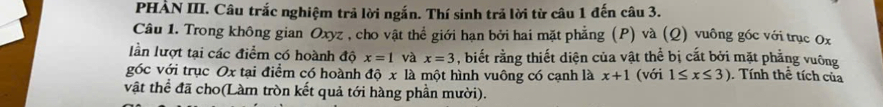 PHẢN III. Câu trắc nghiệm trả lời ngắn. Thí sinh trả lời từ câu 1 đến câu 3. 
Câu 1. Trong không gian Oxyz , cho vật thể giới hạn bởi hai mặt phẳng (P) và (Q) vuông góc với trục 0x
lần lượt tại các điểm có hoành độ x=1 và x=3 , biết rằng thiết diện của vật thể bị cắt bởi mặt phẳng vuông 
góc với trục Ox tại điểm có hoành độ x là một hình vuông có cạnh là x+1 (với 1≤ x≤ 3). Tính thể tích của 
vật thể đã cho(Làm tròn kết quả tới hàng phần mười).