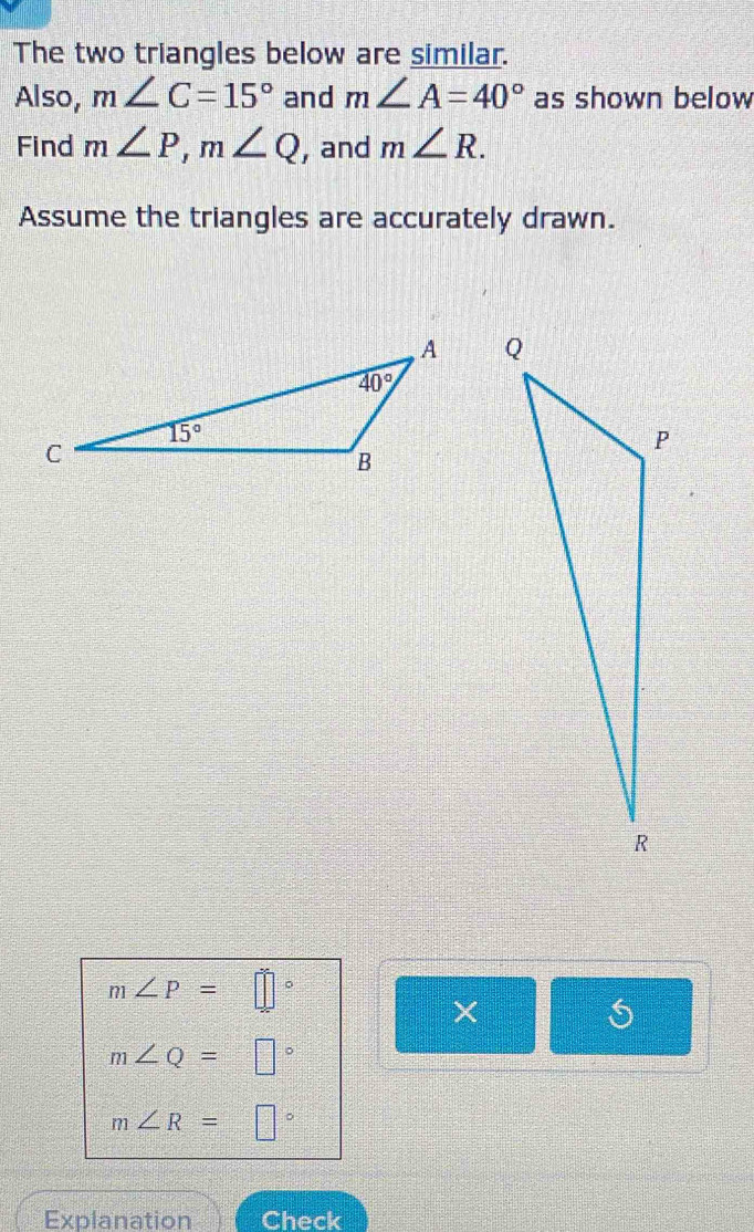 The two triangles below are similar.
Also, m∠ C=15° and m∠ A=40° as shown below
Find m∠ P,m∠ Q , and m∠ R.
Assume the triangles are accurately drawn.
m∠ P= ||
×
m∠ Q=□°
m∠ R=□°
Explanation Check