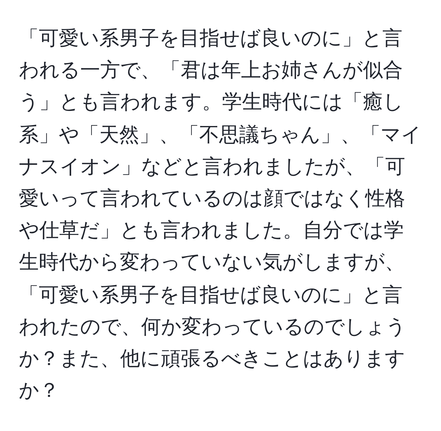 「可愛い系男子を目指せば良いのに」と言われる一方で、「君は年上お姉さんが似合う」とも言われます。学生時代には「癒し系」や「天然」、「不思議ちゃん」、「マイナスイオン」などと言われましたが、「可愛いって言われているのは顔ではなく性格や仕草だ」とも言われました。自分では学生時代から変わっていない気がしますが、「可愛い系男子を目指せば良いのに」と言われたので、何か変わっているのでしょうか？また、他に頑張るべきことはありますか？