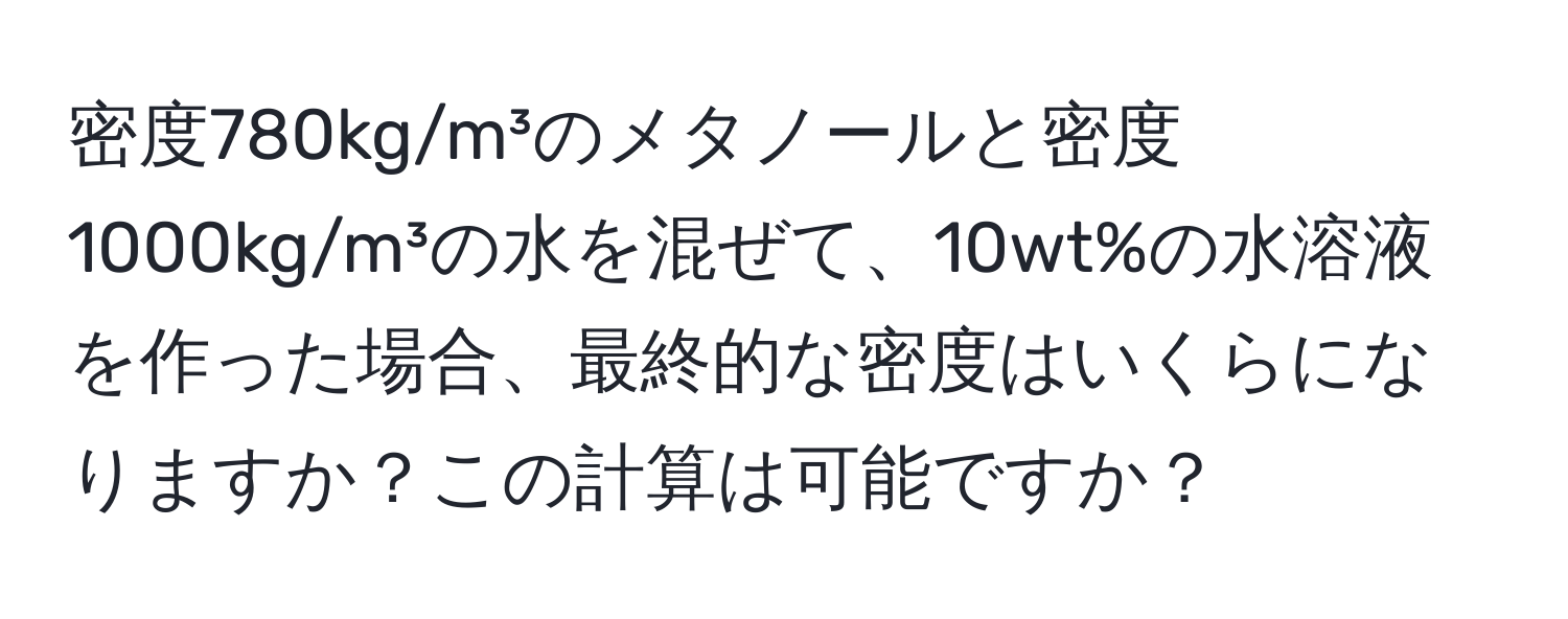 密度780kg/m³のメタノールと密度1000kg/m³の水を混ぜて、10wt%の水溶液を作った場合、最終的な密度はいくらになりますか？この計算は可能ですか？