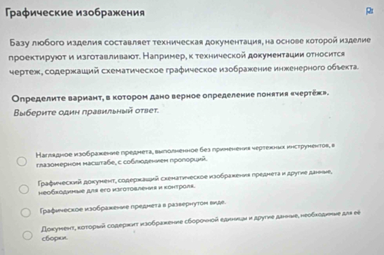 Γрафические изображения
R
Базу люобого изделия составляет техническая документация, на основе которой изделие
лроектируюτ и изготавливаюот. Например, к технической документации относится
чертеж, содержаший схематическое графическое изображение инженерного обьекта.
Οпределите вариант, в котором дано верное определение лонятия «чертеж».
Βыбериτе один πравильный оτвет.
Наглядное изображение предмета¸ выголненное без приненения чертежньх инструментов, в
глазомерном масштабе¸ с соблюодением проπорций.
Графический документ, содержаций схематическое изображения лреднета и другие данные¸
необходимые для его изготовления и Κонтроля.
Γрафическое изображение предмета в развернутом виде.
Докуменτ, κоτορый содерηиτ κзображение сбороηной еднници и дρутие данние, необходнηνе для еẽ
c60pκи.