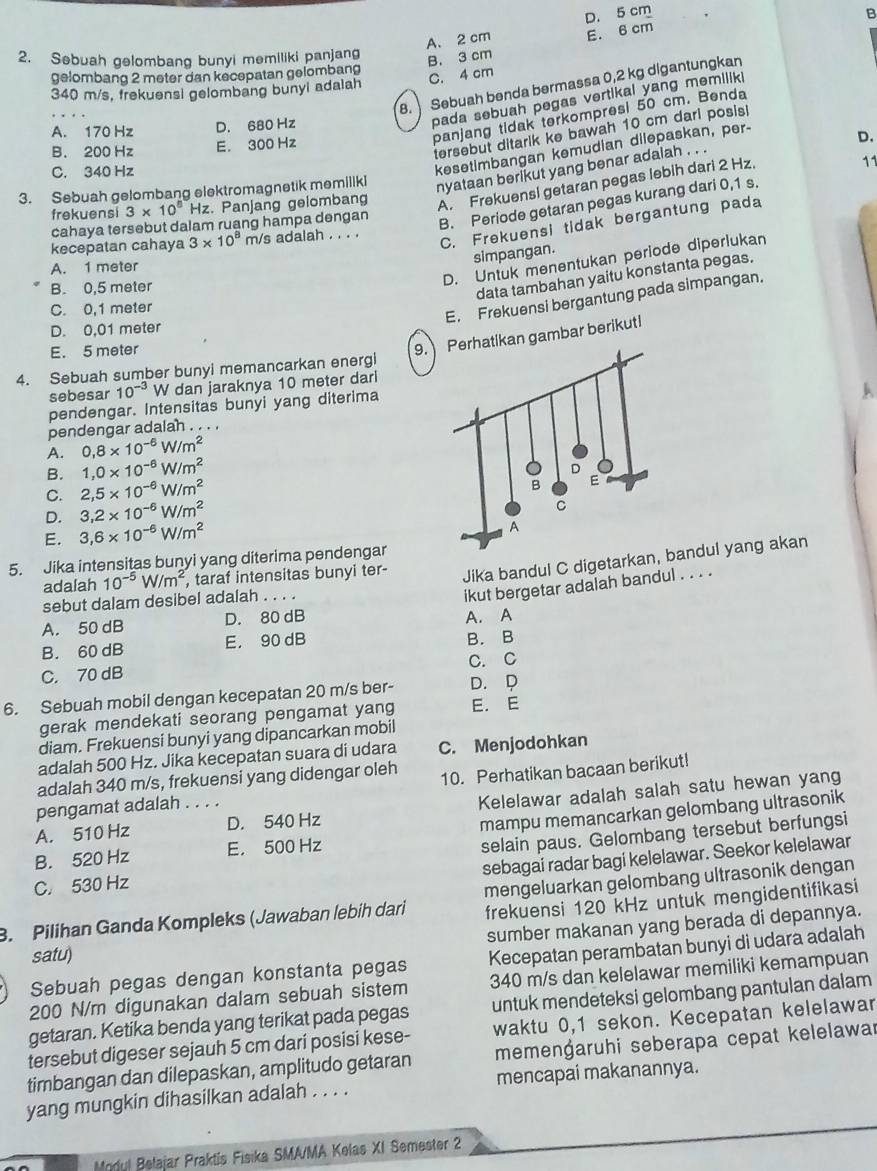 A. 2 cm D. 5 cm
B
2. Sebuah gelombang bunyi memiliki panjang
B. 3 cm E. 6 cm
gelombang 2 meter dan kecepatan gelombang
C. 4 cm
8. Sebuah benda bermassa 0,2 kg digantungkan
340 m/s, frekuensi gelombang bunyi adalah
pada sebuah pegas vertikal yang memilik .
panjang tidak terkompresi 50 cm. Benda
A. 170 Hz D. 680 Hz
tersebut ditarik ke bawah 10 cm dari posis
B. 200 Hz E. 300 Hz
C. 340 Hz
kesetimbangan kemudian dilepaskan, per-
D.
nyataan berikut yang benar adalah . . .
11
frekuensi 3* 10^8 Hz. Panjang gelombang
A. Frekuensi getaran pegas lebih dari 2 Hz.
3. Sebuah gelombang elektromagnetik memillki
C. Frekuensi tidak bergantung pada
cahaya tersebut dalam ruang hampa dengan
B. Periode getaran pegas kurang dari 0,1 s.
kecepatan cahaya 3* 10^8 m/s adalah . . . .
simpangan.
D. Untuk menentukan periode diperlukan
A. 1 meter
B. 0,5 meter
data tambahan yaitu konstanta pegas.
C. 0,1 meter
E. Frekuensi bergantung pada simpangan.
D. 0,01 meter
E. 5 meter
9.atikan gambar berikut!
4. Sebuah sumber bunyi memancarkan energi
sebesar 10^(-3) W dan jaraknya 10 meter dari
pendengar. Intensitas bunyi yang diterima
A
pendengar adalah . . . .
A. 0,8* 10^(-6)W/m^2
B. 1,0* 10^(-6)W/m^2
C. 2,5* 10^(-6)W/m^2
D. 3,2* 10^(-6)W/m^2
E. 3,6* 10^(-6)W/m^2
5. Jika intensitas bunyi yang diterima pendengar
adalah 10^(-5)W/m^2 , taraf intensitas bunyi ter- Jika bandul C digetarkandul yang akan
sebut dalam desibel adalah . . . .
ikut bergetar adalah bandul . . . .
A. 50 dB D. 80 dB A. A
B. 60 dB E. 90 dB B. B
C. 70 dB C. C
6. Sebuah mobil dengan kecepatan 20 m/s ber- D. D
gerak mendekati seorang pengamat yang E. E
diam. Frekuensi bunyi yang dipancarkan mobil
adalah 500 Hz. Jika kecepatan suara di udara C. Menjodohkan
adalah 340 m/s, frekuensi yang didengar oleh
pengamat adalah . . . . 10. Perhatikan bacaan berikut!
Kelelawar adalah salah satu hewan yang
A. 510 Hz D. 540 Hz
mampu memancarkan gelombang ultrasonik
B. 520 Hz E， 500 Hz
selain paus. Gelombang tersebut berfungsi
sebagai radar bagi kelelawar. Seekor kelelawar
C. 530 Hz
frekuensi 120 kHz untuk mengidentifikasi
B. Pilihan Ganda Kompleks (Jawaban lebih dari mengeluarkan gelombang ultrasonik dengan
sumber makanan yang berada di depannya.
satu)
Sebuah pegas dengan konstanta pegas Kecepatan perambatan bunyi di udara adalah
200 N/m digunakan dalam sebuah sistem 340 m/s dan kelelawar memiliki kemampuan
getaran. Ketika benda yang terikat pada pegas untuk mendeteksi gelombang pantulan dalam
tersebut digeser sejauh 5 cm darí posisi kese- waktu 0,1 sekon. Kecepatan kelelawar
timbangan dan dilepaskan, amplitudo getaran memenġaruhi seberapa cepat kelelawar
yang mungkin dihasilkan adalah . . . . mencapai makanannya.
Modul Belajar Praktis Fisika SMA/MA Kelas XI Semester 2