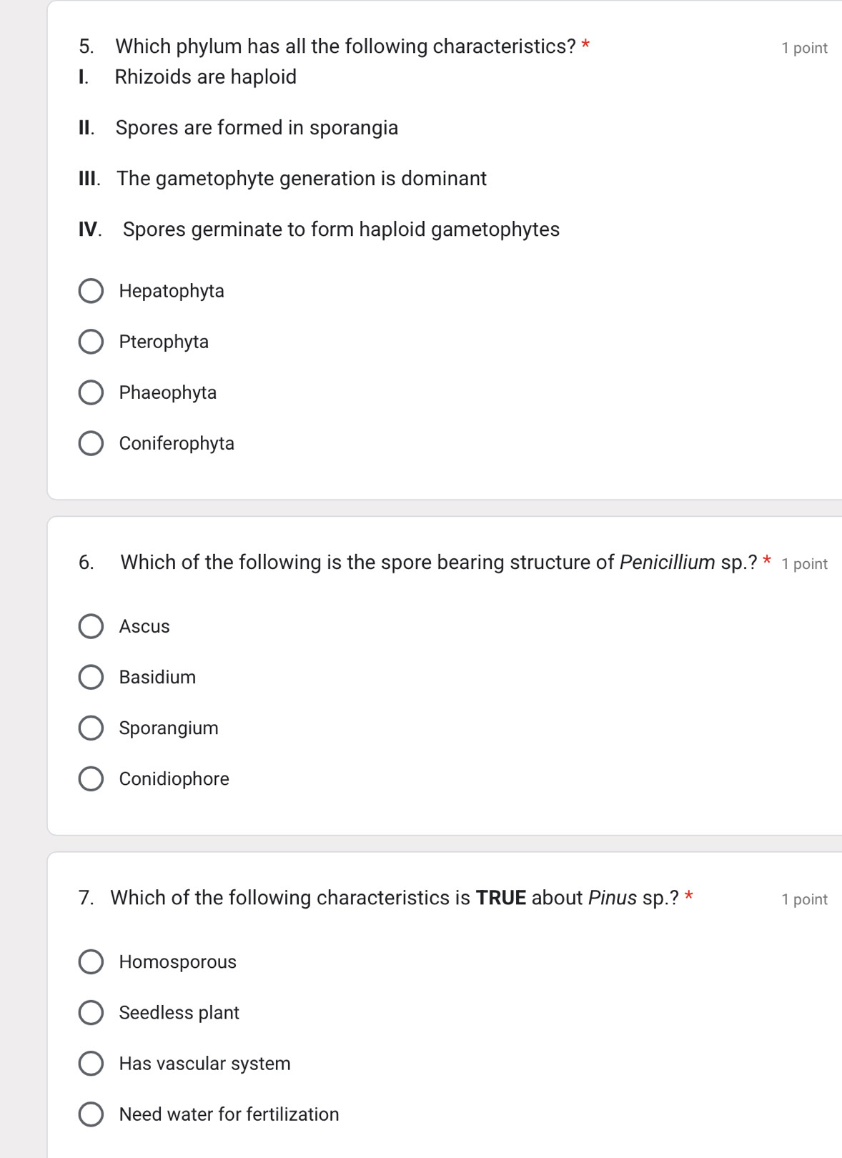 Which phylum has all the following characteristics? * 1 point
I. Rhizoids are haploid
II. Spores are formed in sporangia
III. The gametophyte generation is dominant
IV. Spores germinate to form haploid gametophytes
Hepatophyta
Pterophyta
Phaeophyta
Coniferophyta
6. Which of the following is the spore bearing structure of Penicillium sp.? * 1 point
Ascus
Basidium
Sporangium
Conidiophore
7. Which of the following characteristics is TRUE about Pinus sp.? * 1 point
Homosporous
Seedless plant
Has vascular system
Need water for fertilization