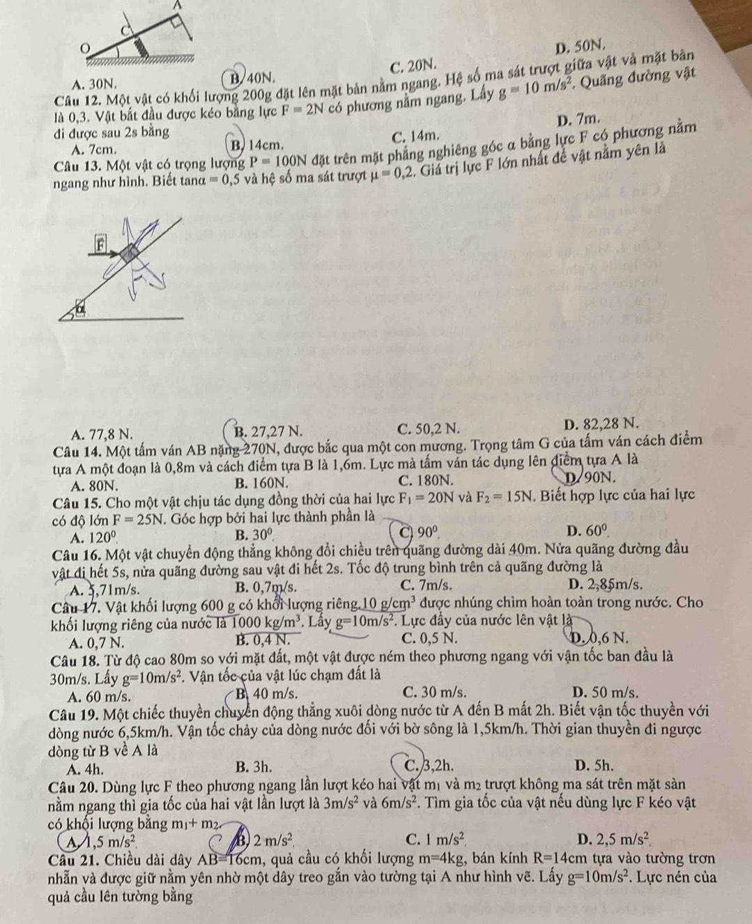 D. 50N.
A. 30N. B/40N. C. 20N.
Câu 12. Một vật có khối lượng 200g đặt lên mặt bản nằm ngang. Hệ số ma sát trượt giữa vật và mặt bản
là 0,3. Vật bắt đầu được kéo bằng lực F=2N có phương nằm ngang. Lấy g=10m/s^2 * Quãng đường vật
đi được sau 2s bằng
A. 7cm. B, 14cm. C. 14m. D. 7m.
Câu 13. Một vật có trọng lượng P=100N đặt trên mặt phẳng nghiêng góc a bằng lực F có phương nằm
ngang như hình. Biết tanα =0,5 và hệ số ma sát trượt mu =0,2. Giá trị lực F lớn nhất đề vật nằm yên là
a
A. 77,8 N. B. 27,27 N. C. 50,2 N. D. 82,28 N.
Câu 14. Một tấm ván AB nặng 270 N, được bắc qua một con mương. Trọng tâm G của tấm ván cách điểm
tựa A một đoạn là 0,8m và cách điểm tựa B là 1,6m. Lực mà tấm ván tác dụng lên điểm tựa A là
A. 80N. B. 160N. C. 180N. D/90N.
Câu 15. Cho một vật chịu tác dụng đồng thời của hai lực F_1=20N và F_2=15N. Biết hợp lực của hai lực
có độ lớn F=25N T. Góc hợp bởi hai lực thành phần là
A. 120^0. B. 30°. C 90° D. 60^0.
Câu 16. Một vật chuyển động thẳng không đổi chiều trên quãng đường dài 40m. Nửa quãng đường đầu
vật đi hết 5s, nửa quãng đường sau vật đi hết 2s. Tốc độ trung bình trên cả quãng đường là
A. 5,71m/s. B. 0,7m/s. C. 7m/s. D. 2,85m/s.
Câu 17. Vật khối lượng 600 g có khổi lượng riêng. 0g/cm^3 được nhúng chìm hoàn toàn trong nước. Cho
khối lượng riêng của nước là 1000kg/m^3. Lấy g=10m/s^2. Lực đầy của nước lên vật là
A. 0,7 N. B. 0,4 N. C. 0,5 N. D. 0,6 N.
Câu 18. Từ độ cao 80m so với mặt đất, một vật được ném theo phương ngang với vận tốc ban đầu là
30m/s. Lấy g=10m/s^2. Vận tốc của vật lúc chạm đất là
A. 60 m/s. B 40 m/s. C. 30 m/s. D. 50 m/s.
Câu 19. Một chiếc thuyền chuyển động thẳng xuôi dòng nước từ A đến B mất 2h. Biết vận tốc thuyền với
dòng nước 6,5km/h. Vận tốc chảy của dòng nước đối với bờ sông là 1,5km/h. Thời gian thuyền đi ngược
dòng từ B về A là C.3,2h.
A. 4h. B. 3h. D. 5h.
Câu 20. Dùng lực F theo phương ngang lần lượt kéo hai vật mị và m2 trượt không ma sát trên mặt sản
nằm ngang thì gia tốc của hai vật lần lượt là 3m/s^2 và 6m/s^2. Tìm gia tốc của vật nếu dùng lực F kéo vật
có khối lượng bằng m_1+m_2.
A ,5m/s^2
B) 2m/s^2. C. 1m/s^2 D. 2,5m/s^2
Câu 21. Chiều dài dây AB=16cm , quả cầu có khối lượng m=4kg , bán kính R=14cm 1  tựa vào tường trơn
nhẫn và được giữ nằm yên nhờ một dây treo gắn vào tường tại A như hình vẽ. Lấy g=10m/s^2 * Lực nén của
quả cầu lên tường bằng
