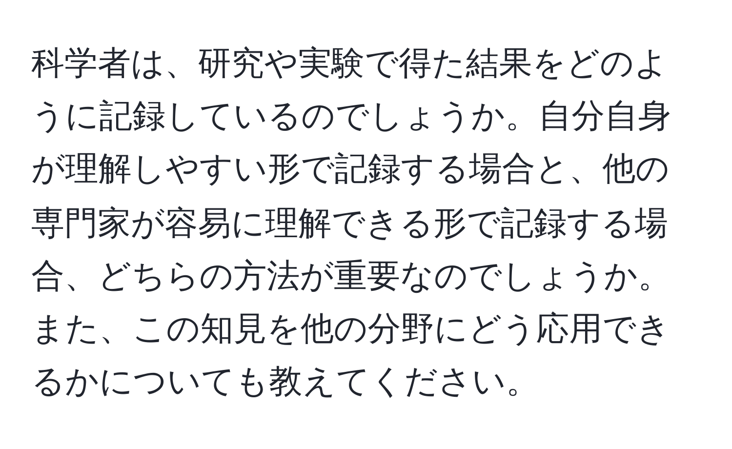 科学者は、研究や実験で得た結果をどのように記録しているのでしょうか。自分自身が理解しやすい形で記録する場合と、他の専門家が容易に理解できる形で記録する場合、どちらの方法が重要なのでしょうか。また、この知見を他の分野にどう応用できるかについても教えてください。