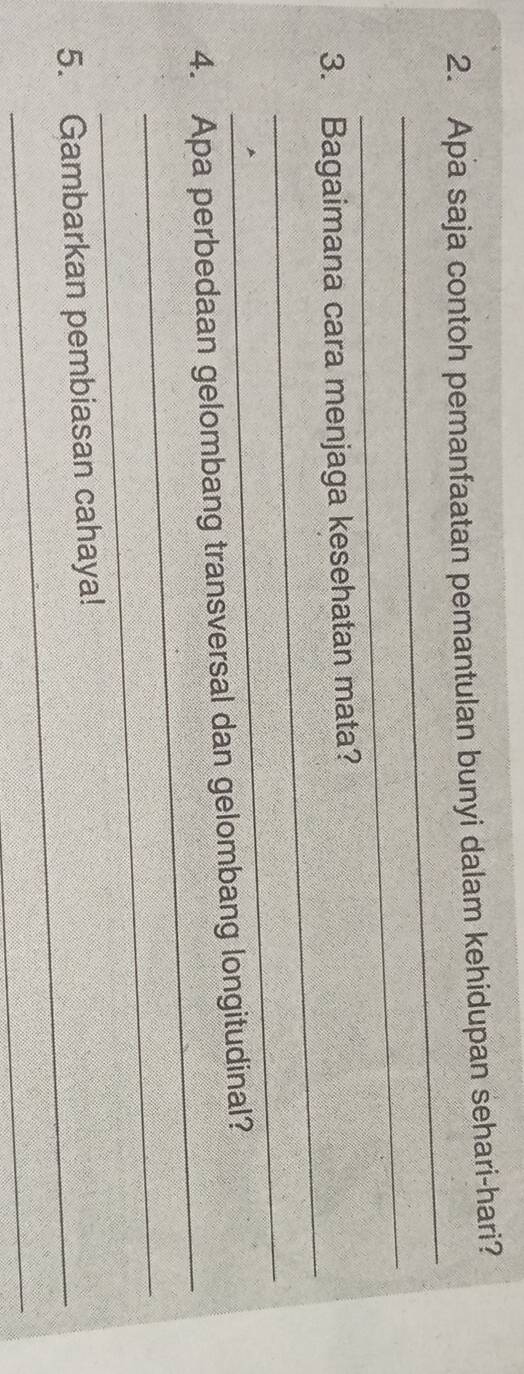 Apa saja contoh pemanfaatan pemantulan bunyi dalam kehidupan sehari-hari? 
_ 
_ 
_ 
3. Bagaimana cara menjaga kesehatan mata? 
_ 
_ 
4. Apa perbedaan gelombang transversal dan gelombang longitudinal? 
_ 
_ 
5. Gambarkan pembiasan cahaya! 
_