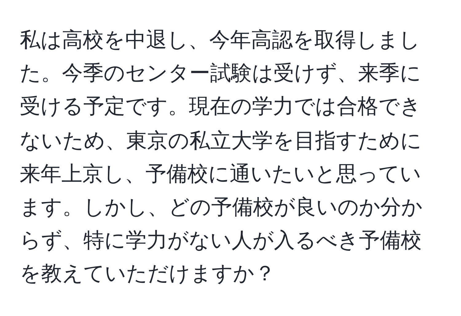 私は高校を中退し、今年高認を取得しました。今季のセンター試験は受けず、来季に受ける予定です。現在の学力では合格できないため、東京の私立大学を目指すために来年上京し、予備校に通いたいと思っています。しかし、どの予備校が良いのか分からず、特に学力がない人が入るべき予備校を教えていただけますか？