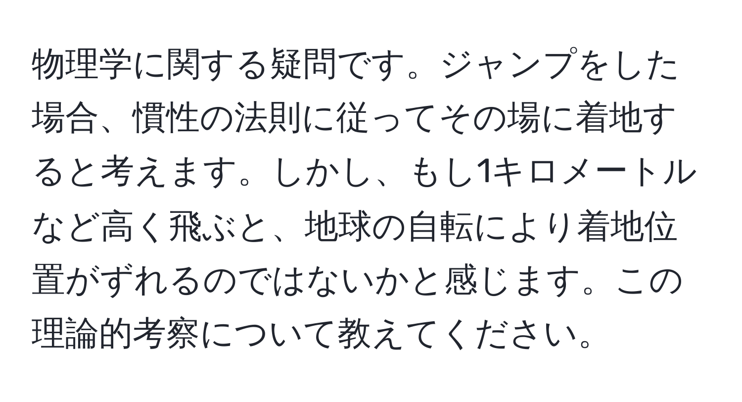 物理学に関する疑問です。ジャンプをした場合、慣性の法則に従ってその場に着地すると考えます。しかし、もし1キロメートルなど高く飛ぶと、地球の自転により着地位置がずれるのではないかと感じます。この理論的考察について教えてください。