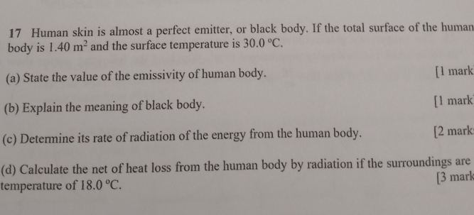 Human skin is almost a perfect emitter, or black body. If the total surface of the human 
body is 1.40m^2 and the surface temperature is 30.0°C. 
(a) State the value of the emissivity of human body. [l mark 
(b) Explain the meaning of black body. [1 mark 
(c) Determine its rate of radiation of the energy from the human body. [2 mark 
(d) Calculate the net of heat loss from the human body by radiation if the surroundings are 
temperature of 18.0°C. [3 mark