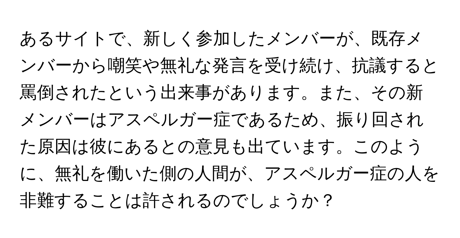 あるサイトで、新しく参加したメンバーが、既存メンバーから嘲笑や無礼な発言を受け続け、抗議すると罵倒されたという出来事があります。また、その新メンバーはアスペルガー症であるため、振り回された原因は彼にあるとの意見も出ています。このように、無礼を働いた側の人間が、アスペルガー症の人を非難することは許されるのでしょうか？