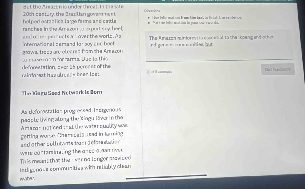 But the Amazon is under threat. In the late 
20th century, the Brazilian government Directions 
Use information from the text to finish the sentence. 
helped establish large farms and cattle Put the information in your own words. 
ranches in the Amazon to export soy, beef, 
and other products all over the world. As The Amazon rainforest is essential to the Ikpeng and other 
international demand for soy and beef Indigenous communities, but 
grows, trees are cleared from the Amazon 
to make room for farms. Due to this 
deforestation, over 15 percent of the 
rainforest has already been lost. 0 of 5 attempts Get feedback 
The Xingu Seed Network is Born 
As deforestation progressed, Indigenous 
people living along the Xingu River in the 
Amazon noticed that the water quality was 
getting worse. Chemicals used in farming 
and other pollutants from deforestation 
were contaminating the once-clean river. 
This meant that the river no longer provided 
Indigenous communities with reliably clean 
water.
