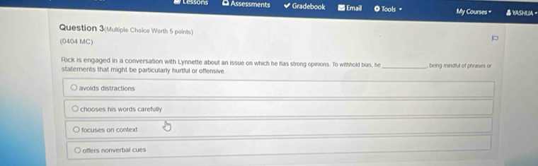 Lessons Assessments Gradebook ■ Email O Tools My Courses = YASHUA -
Question 3(Multiple Choice Worth 5 points)
(0404 MC)
Rick is engaged in a conversation with Lynnette about an issue on which he has strong opinions. To withhold bias, he _, being mindful of phrases or
statements that might be particularly hurtful or offensive
avoids distractions
chooses his words carefully
focuses on context
offers nonverbal cues