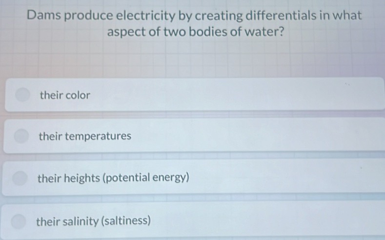 Dams produce electricity by creating differentials in what
aspect of two bodies of water?
their color
their temperatures
their heights (potential energy)
their salinity (saltiness)