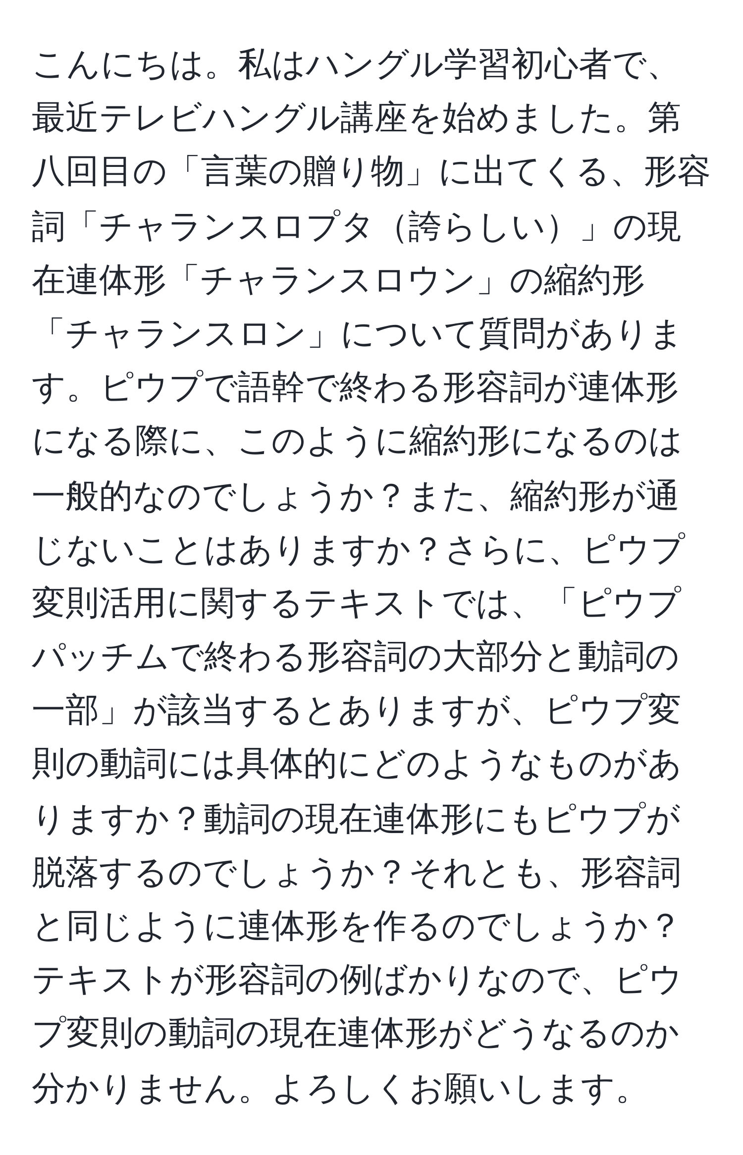 こんにちは。私はハングル学習初心者で、最近テレビハングル講座を始めました。第八回目の「言葉の贈り物」に出てくる、形容詞「チャランスロプタ誇らしい」の現在連体形「チャランスロウン」の縮約形「チャランスロン」について質問があります。ピウプで語幹で終わる形容詞が連体形になる際に、このように縮約形になるのは一般的なのでしょうか？また、縮約形が通じないことはありますか？さらに、ピウプ変則活用に関するテキストでは、「ピウプパッチムで終わる形容詞の大部分と動詞の一部」が該当するとありますが、ピウプ変則の動詞には具体的にどのようなものがありますか？動詞の現在連体形にもピウプが脱落するのでしょうか？それとも、形容詞と同じように連体形を作るのでしょうか？テキストが形容詞の例ばかりなので、ピウプ変則の動詞の現在連体形がどうなるのか分かりません。よろしくお願いします。